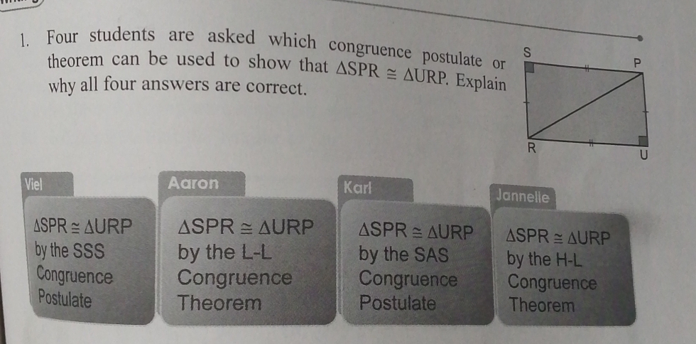 Four students are asked which congruence postulate or
theorem can be used to show that △ SPR≌ △ URP. Explain
why all four answers are correct.
Viel Aaron
Karl Jannelle
△ SPR≌ △ URP △ SPR≌ △ URP △ SPR≌ △ URP △ SPR≌ △ URP
by the SSS by the L-L by the SAS by the H-L
Congruence Congruence Congruence Congruence
Postulate Postulate Theorem
Theorem