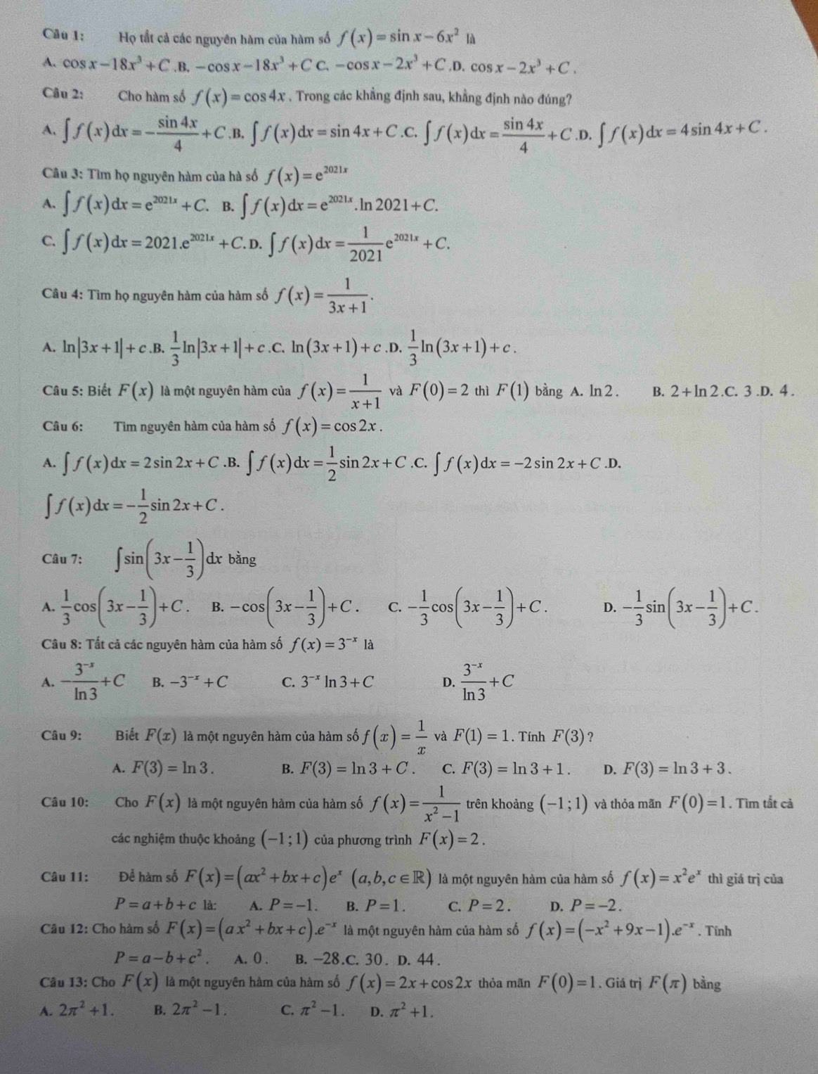 Họ tắt cả các nguyên hàm của hàm số f(x)=sin x-6x^2 là
A. cos x-18x^3+C.B.-cos x-18x^3+CC.-cos x-2x^3+C.D.cos x-2x^3+C.
Câu 2: Cho hàm số f(x)=cos 4x. Trong các khẳng định sau, khẳng định nào đúng?
A. ∈t f(x)dx=- sin 4x/4 +C.B.∈t f(x)dx=sin 4x+C.C.∈t f(x)dx= sin 4x/4 +C.D.∈t f(x)dx=4sin 4x+C.
Câu 3: Tìm họ nguyên hàm của hà số f(x)=e^(2021x)
A. ∈t f(x)dx=e^(2021x)+C B. ∈t f(x)dx=e^(2021x).ln 2021+C.
C. ∈t f(x)dx=2021.e^(2021x)+C. D.∈t f(x)dx= 1/2021 e^(2021x)+C.
Câu 4: Tìm họ nguyên hàm của hàm số f(x)= 1/3x+1 .
A. ln |3x+1|+c.B. 1/3 ln |3x+1|+c.c.ln (3x+1)+c.D. 1/3 ln (3x+1)+c.
Câu 5: Biết F(x) là một nguyên hàm của f(x)= 1/x+1  và F(0)=2 thì F(1)bingA.ln 2. B. 2+ln 2.C.3.D.4.
Câu 6: Tim nguyên hàm của hàm số f(x)=cos 2x.
A. ∈t f(x)dx=2sin 2x+C .B. ∈t f(x)dx= 1/2 sin 2x+C.C.∈t f(x)dx=-2sin 2x+C.D.
∈t f(x)dx=- 1/2 sin 2x+C.
Câu 7: ∈t sin (3x- 1/3 )dx bàng
A.  1/3 cos (3x- 1/3 )+C. B. -cos (3x- 1/3 )+C. C. - 1/3 cos (3x- 1/3 )+C. D. - 1/3 sin (3x- 1/3 )+C.
Câu 8: Tất cả các nguyên hàm của hàm số f(x)=3^(-x)1 à
A. - (3^(-x))/ln 3 +C B. -3^(-x)+C C. 3^(-x)ln 3+C D.  (3^(-x))/ln 3 +C
Câu 9: Biết F(x) là một nguyên hàm của hàm số f(x)= 1/x  và F(1)=1. Tính F(3) ?
A. F(3)=ln 3. B. F(3)=ln 3+C. C. F(3)=ln 3+1. D. F(3)=ln 3+3.
Câu 10: Cho F(x) là một nguyên hàm của hàm số f(x)= 1/x^2-1  trên khoảng (-1;1) và thỏa mãn F(0)=1. Tìm tắt cả
các nghiệm thuộc khoảng (-1;1) của phương trình F(x)=2.
Câu 11: Để hàm số F(x)=(ax^2+bx+c)e^x(a,b,c∈ R) là một nguyên hàm của hàm số f(x)=x^2e^x thì giá trị của
P=a+b+c là: A. P=-1. B. P=1. C. P=2. D. P=-2.
Câu 12: Cho hàm số F(x)=(ax^2+bx+c).e^(-x) là một nguyên hàm của hàm số f(x)=(-x^2+9x-1).e^(-x). Tính
P=a-b+c^2. A. 0 . B. -28.C. 30. D. 44 .
Câu 13: Cho F(x) là một nguyên hàm của hàm số f(x)=2x+cos 2x thỏa mān F(0)=1. Giá trj F(π ) bằng
A. 2π^2+1. B. 2π^2-1. C. π^2-1. D. π^2+1.