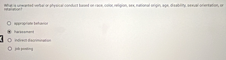 What is unwanted verbal or physical conduct based on race, color, religion, sex, national origin, age, disability, sexual orientation, or
retaliation?
appropriate behavior
harassment
indirect discrimination
job posting