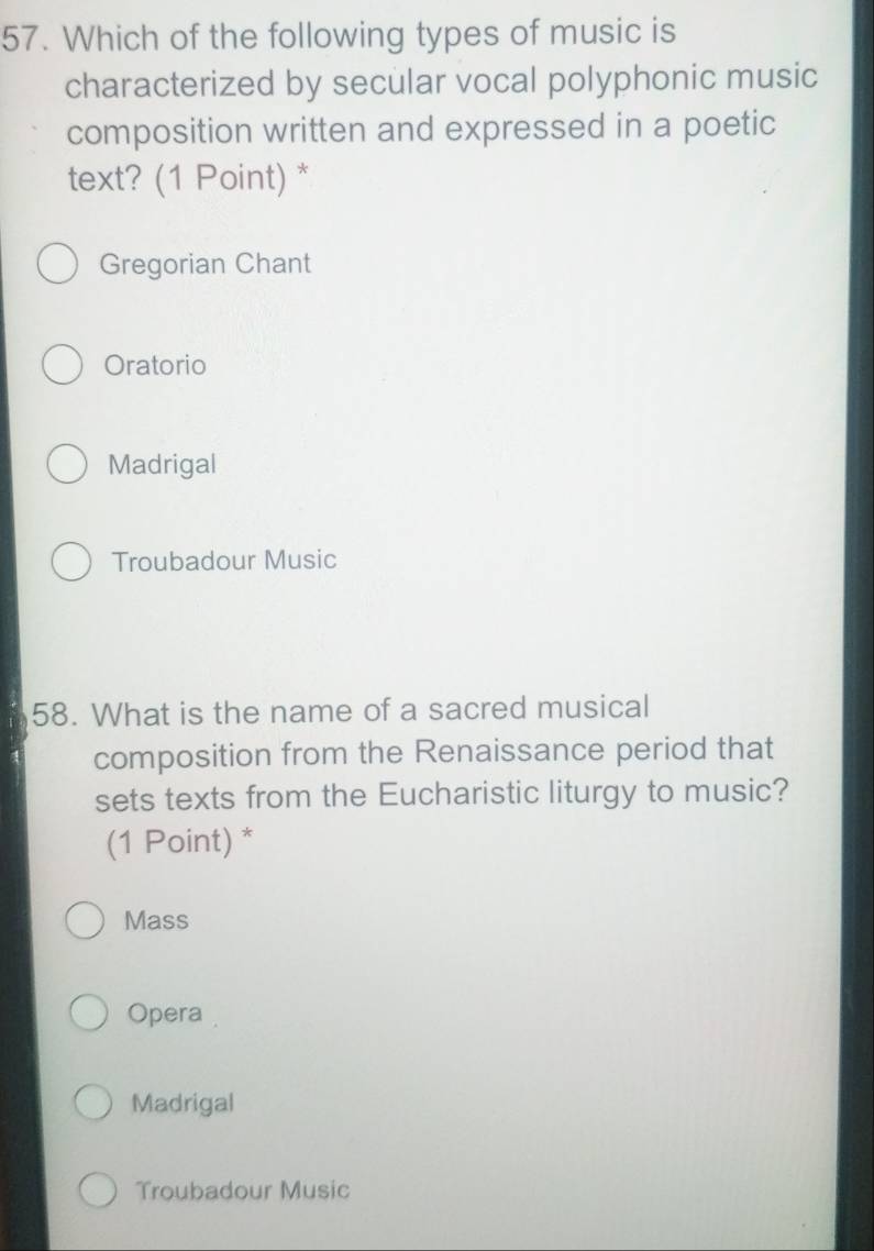 Which of the following types of music is
characterized by secular vocal polyphonic music
composition written and expressed in a poetic
text? (1 Point) *
Gregorian Chant
Oratorio
Madrigal
Troubadour Music
58. What is the name of a sacred musical
composition from the Renaissance period that
sets texts from the Eucharistic liturgy to music?
(1 Point) *
Mass
Opera
Madrigal
Troubadour Music