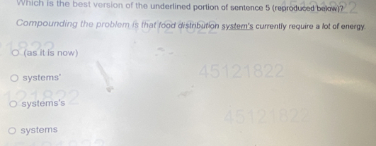 Which is the best version of the underlined portion of sentence 5 (reproduced below)?
Compounding the problem is that food distribution system's currently require a lot of energy.
○ (as it is now)
systems'
systems's
systems