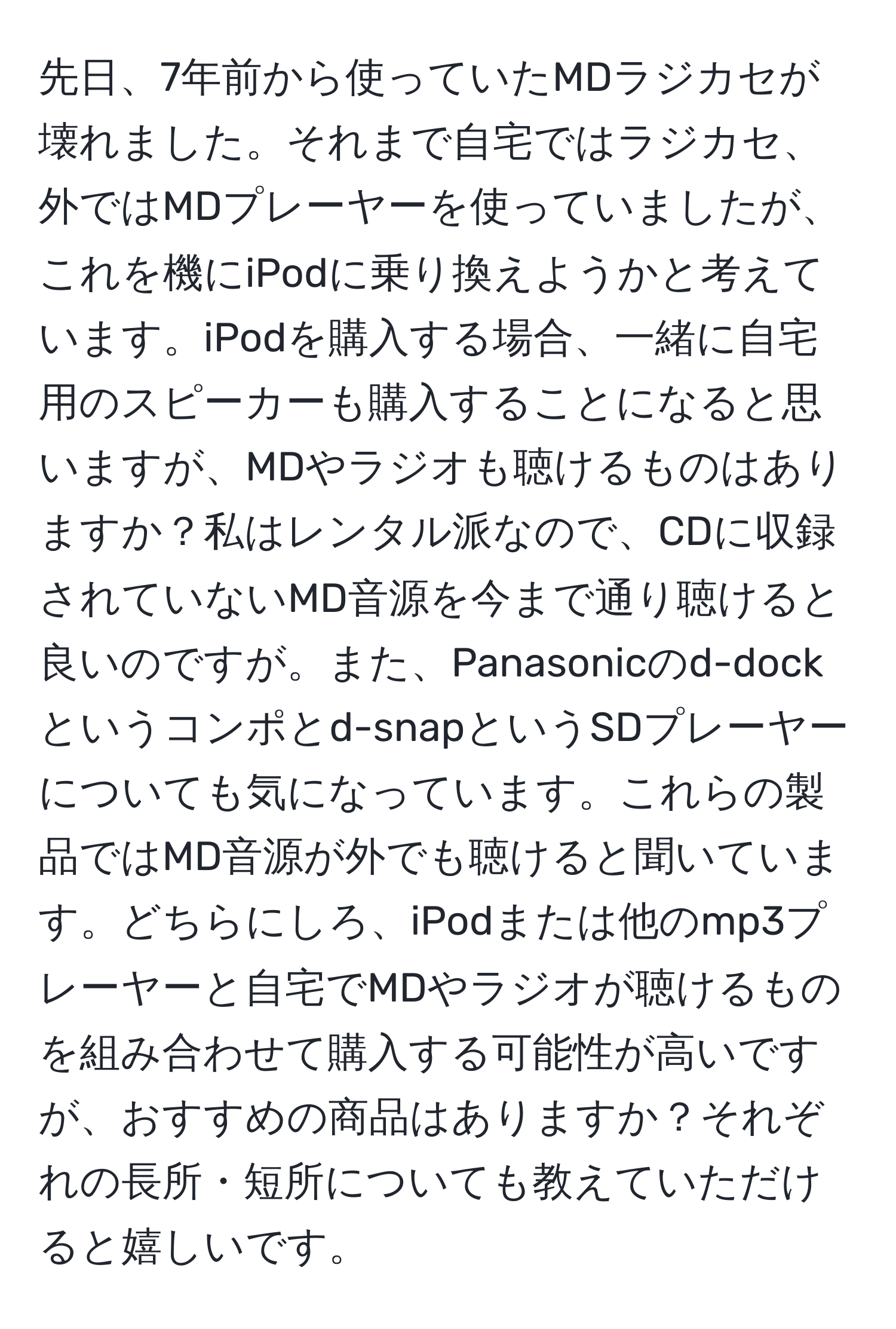 先日、7年前から使っていたMDラジカセが壊れました。それまで自宅ではラジカセ、外ではMDプレーヤーを使っていましたが、これを機にiPodに乗り換えようかと考えています。iPodを購入する場合、一緒に自宅用のスピーカーも購入することになると思いますが、MDやラジオも聴けるものはありますか？私はレンタル派なので、CDに収録されていないMD音源を今まで通り聴けると良いのですが。また、Panasonicのd-dockというコンポとd-snapというSDプレーヤーについても気になっています。これらの製品ではMD音源が外でも聴けると聞いています。どちらにしろ、iPodまたは他のmp3プレーヤーと自宅でMDやラジオが聴けるものを組み合わせて購入する可能性が高いですが、おすすめの商品はありますか？それぞれの長所・短所についても教えていただけると嬉しいです。