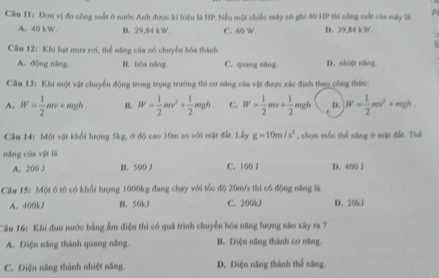 Đơn vị đo công suất ở nước Anh được kí hiệu là HP. Nếu một chiếc máy có ghi 40 HP thì công suất của máy là p
A. 40 kW. B. 29,84 kW. C. 60 W. D. 39,84 kW.

i 
Câu 12: Khi hạt mưa rơi, thể năng của nó chuyển hóa thành
A. động năng. B. hóa năng. C. quang năng. D. nhiệt năng.
Câu 13: Khi một vật chuyển động trong trọng trường thì cơ năng của vật được xác định theo công thức:
A. W= 1/2 mv+t mgh. B. W= 1/2 mv^2+ 1/2 mgh. C. W= 1/2 mv+ 1/2 mgh D. W= 1/2 mv^2+mgh. 
Câu 14: Một vật khối lượng 5kg, ở độ cao 10m so với mặt đất. Lây g=10m/s^2 , chọn mộc thế năng ở mặt đất. Thể
năng của vật là
A. 200 J B. 500 J C. 100 J D. 400 1
Câu 15: Một ô tô có khối lượng 1000kg đang chạy với tốc độ 20m/s thì có động năng là
A. 400kJ B. 50kJ C. 200kJ D. 20kJ
Câu 16: Khi đun nước bằng ẩm điện thì có quá trình chuyển hóa năng lượng nào xây ra ?
A. Điện năng thành quang năng. B. Điện năng thành cơ năng.
C. Điện năng thành nhiệt năng. D. Điện năng thành thế năng.