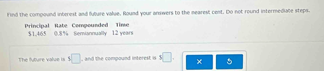 Find the compound interest and future value. Round your answers to the nearest cent. Do not round intermediate steps. 
Principal Rate Compounded Time
$1,465 0.8% Semiannually 12 years
The future value is $□ , and the compound interest is s□. ×