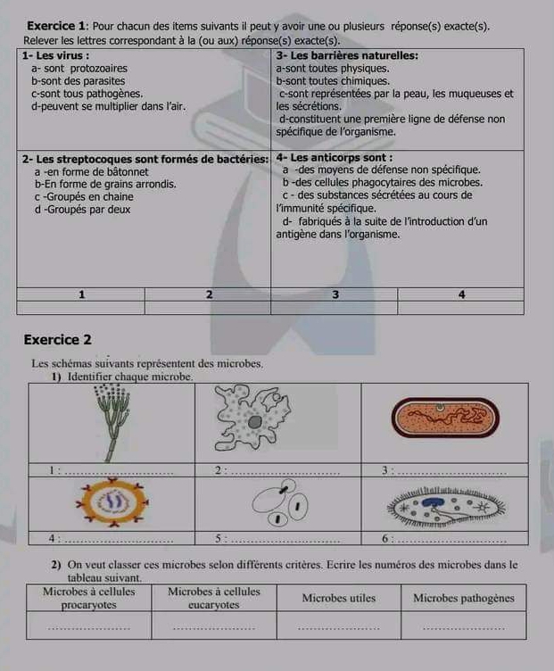 Pour chacun des items suivants il peut y avoir une ou plusieurs réponse(s) exacte(s). 
Exercice 2 
Les schémas suivants représentent des microbes, 
2) On veut classer ces microbes selon différents critères. Ecrire les numéros des microbes dans le 
tableau suivant. 
Microbes à cellules Microbes à cellules Microbes utiles Microbes pathogènes 
procaryotes eucaryotes 
__ 
__