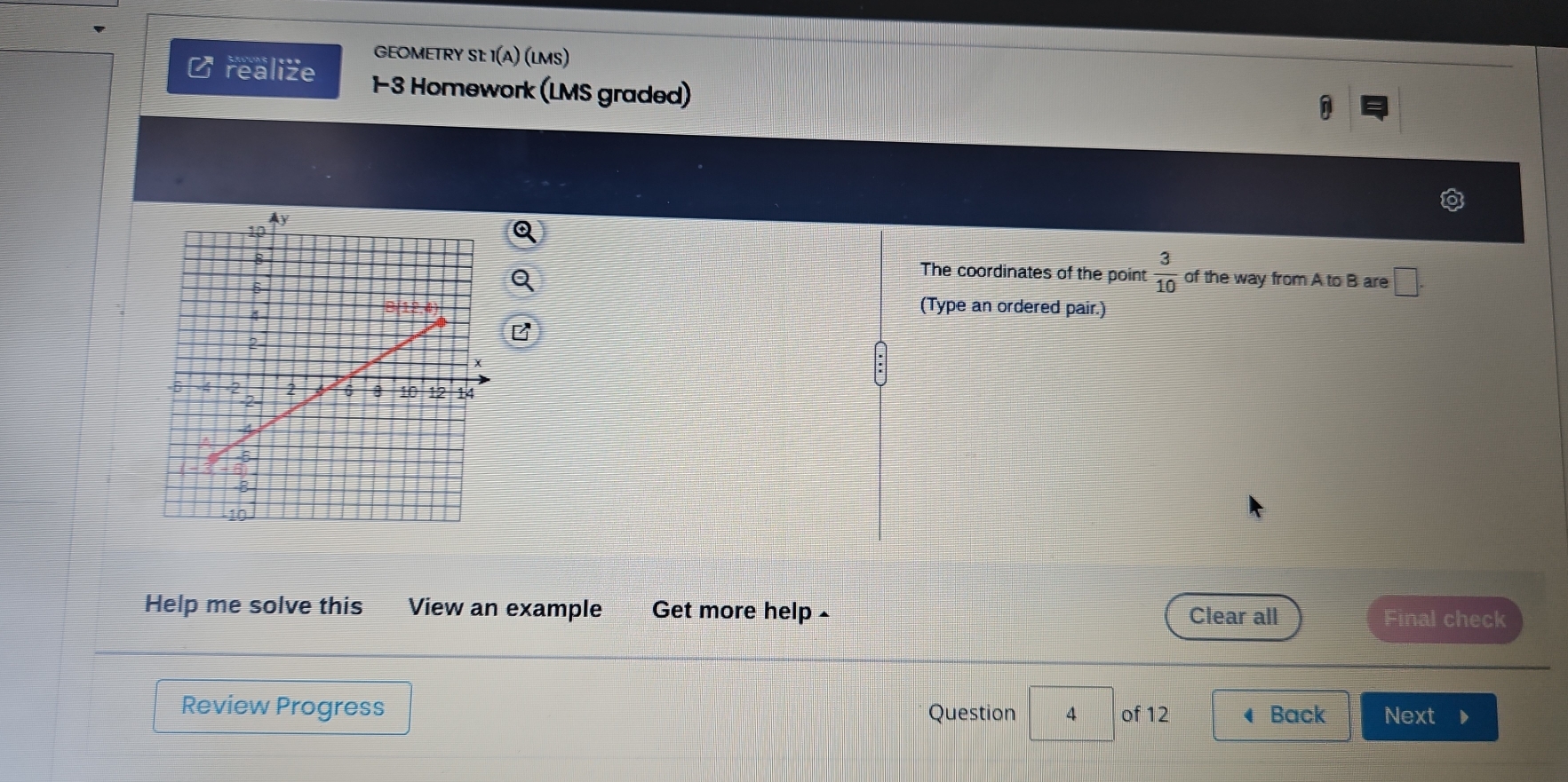 GEOMETRY SL: I(A) (LMS) 
2 realize 1-3 Homework (LMS graded) 
The coordinates of the point  3/10 
of the way from A to B are □. 
(Type an ordered pair.) 
Help me solve this View an example Get more help Clear all Final check 
Review Progress Question 4 of 12 ◀ Back Next