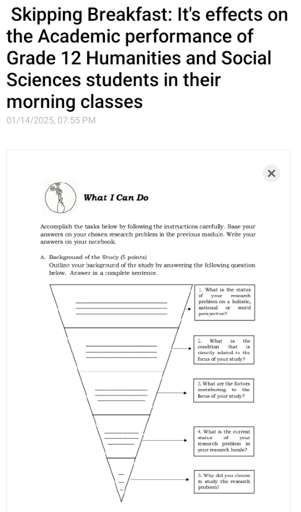 Skipping Breakfast: It's effects on 
the Academic performance of 
Grade 12 Humanities and Social 
Sciences students in their 
morning classes 
01/14/2025, 07:55 PM 
What I Can Do 
Accomplish the tasks below by following the instructions carefully. Base your 
answers on your chosen research problem in the previous module. Write your 
answers cn your notebook. 
A. Background of the Study (5 points) 
Outline your background of the study by answering the following question 
below. Answer in a complete sentence. 
1. What is the status 
of your research 
_problem on a holistic. 
_national or world 
_ 
perspective? 
_ 
2. What is the 
_ 
condition that is 
_ 
cirectly related to the 
focus of your study? 
_ 
3. What are the factors 
cntributing to the 
_ 
_ 
focus of your study? 
_ 
4. What is the current 
status of your 
_ 
r sear ch problem in 
your research locale? 
_ 
— 5. Why did you choose 
_ 
to study the research 
problem?