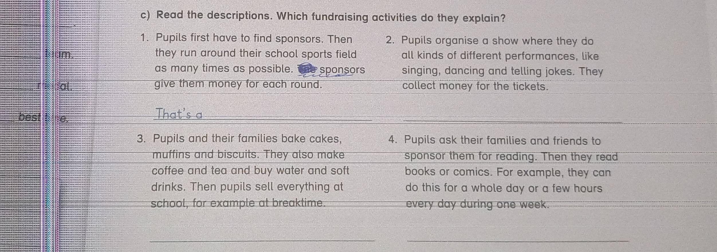 Read the descriptions. Which fundraising activities do they explain? 
1. Pupils first have to find sponsors. Then 2. Pupils organise a show where they do 
Bum. they run around their school sports field all kinds of different performances, like 
as many times as possible. the sponsors singing, dancing and telling jokes. They 
re tal. give them money for each round. collect money for the tickets. 
best tine. 
3. Pupils and their families bake cakes, 4. Pupils ask their families and friends to 
muffins and biscuits. They also make sponsor them for reading. Then they read 
coffee and tea and buy water and soft books or comics. For example, they can 
drinks. Then pupils sell everything at do this for a whole day or a few hours
school, for example at breaktime. every day during one week. 
__