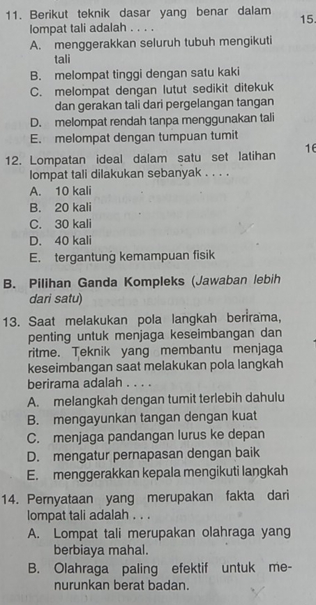 Berikut teknik dasar yang benar dalam 15.
lompat tali adalah . . . .
A. menggerakkan seluruh tubuh mengikuti
tali
B. melompat tinggi dengan satu kaki
C. melompat dengan lutut sedikit ditekuk
dan gerakan tali dari pergelangan tangan
D. melompat rendah tanpa menggunakan tali
E. melompat dengan tumpuan tumit
12. Lompatan ideal dalam satu set latihan 16
lompat tali dilakukan sebanyak . . . .
A. 10 kali
B. 20 kali
C. 30 kali
D. 40 kali
E. tergantung kemampuan fisik
B. Pilihan Ganda Kompleks (Jawaban lebih
dari satu)
13. Saat melakukan pola langkah berirama,
penting untuk menjaga keseimbangan dan
ritme. Teknik yang membantu menjaga
keseimbangan saat melakukan pola langkah
berirama adalah . . . .
A. melangkah dengan tumit terlebih dahulu
B. mengayunkan tangan dengan kuat
C. menjaga pandangan lurus ke depan
D. mengatur pernapasan dengan baik
E. menggerakkan kepala mengikuti langkah
14. Pernyataan yang merupakan fakta dari
lompat tali adalah . . .
A. Lompat tali merupakan olahraga yang
berbiaya mahal.
B. Olahraga paling efektif untuk me-
nurunkan berat badan.