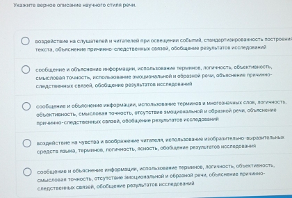 Укажите верное олмсание научного стиля речи.
Βоздействие на слушателей и чκτателей πри освешеении собыτηй, сτаηдарτизκрованность лостроени
τехсτа, οбыясηение причиηηа-следственньх связей, οδобшение резульτаτοв исследований
сообшение и обьяснение информации, исπользование τермиηов, логичность, обьективность,
cmыIсловая Τочность, ислользование эмоциональной и образной речи, обьяснение причνнно-
следственых связей, обοбшение реаульτаτοв исследований
сообыение и обьяснение информации, ислользование терминов и миогозначнык слов, логичность.
обьективность, суысловая точμость, отсутствие эмоциональной и образной речи, обьясненне
причинно-следственньίκ свазей, оδобшение резульτаτов исследрваний
Bоадействие на чувства и Βообракение читателя, использование изобразнтельно-выразительньίс
средств языка, терминов, логичΗость, Асность, обобшение резуьтаΤов исследования
сосбшение и обыясhение иηформации, ислользование Τерминов, логнчность, обыектиеность
cmliсловаr точность, отсутcтвHе змоцμональной и оδразhoй речи, обьяchение прηчиηo-
следственныιх свлэей, οбοбιξение резуьτаτοв κоследований