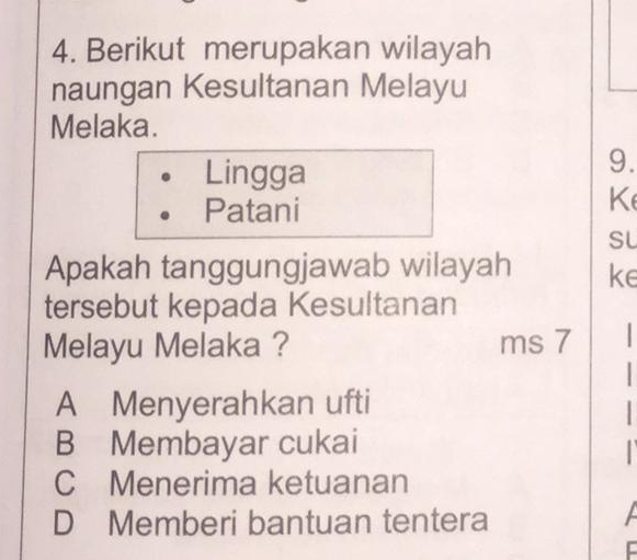 Berikut merupakan wilayah
naungan Kesultanan Melayu
Melaka.
Lingga
9.
Patani
K
SL
Apakah tanggungjawab wilayah ke
tersebut kepada Kesultanan
Melayu Melaka ? ms 7
A Menyerahkan ufti
B Membayar cukai
C Menerima ketuanan
D Memberi bantuan tentera
C