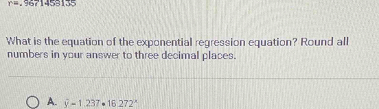 r=.9671458135
What is the equation of the exponential regression equation? Round all
numbers in your answer to three decimal places.
A. hat y=1.237· 16.272^x