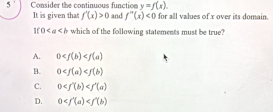 Consider the continuous function y=f(x). 
It is given that f'(x)>0 and f''(x)<0</tex> for all values of x over its domain.
If 0 which of the following statements must be true?
A. 0
B. 0
C. 0
D. 0