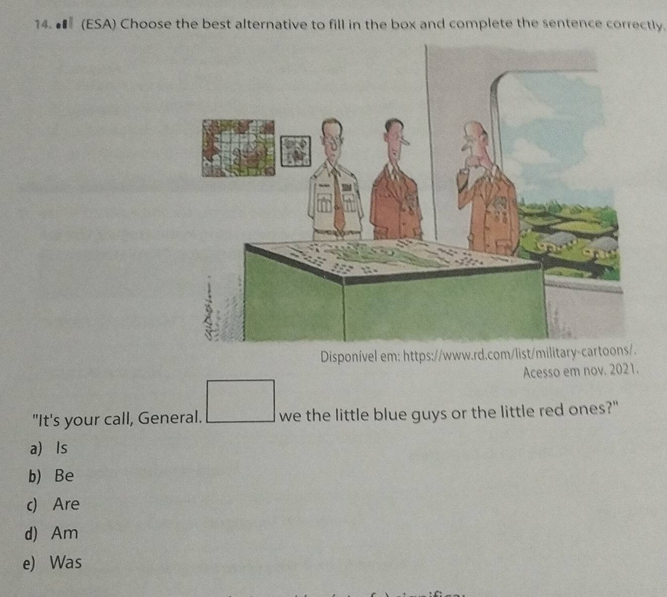 ■ (ESA) Choose the best alternative to fill in the box and complete the sentence correctly.
Disponível em: https:/
Acesso em nov. 2021.
"It's your call, General. we the little blue guys or the little red ones?"
a) Is
b) Be
c) Are
d) Am
e) Was