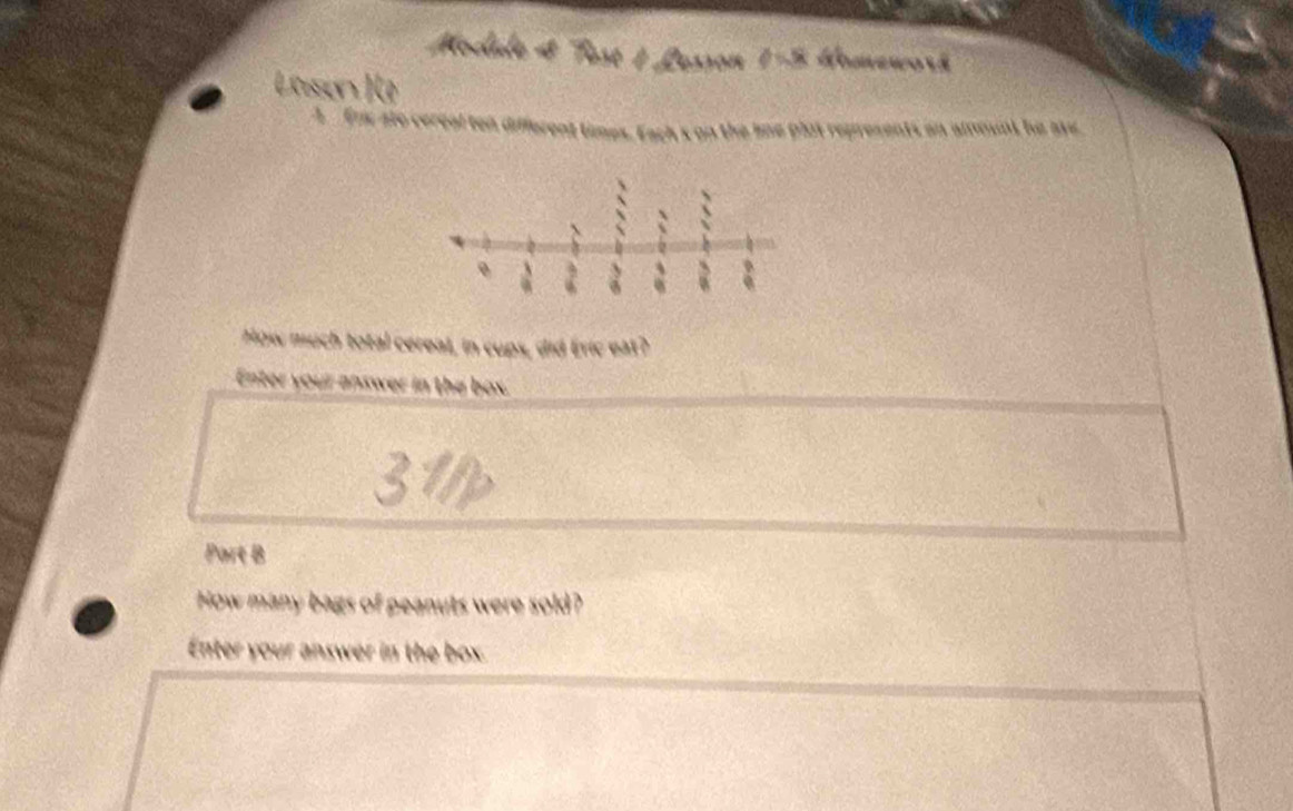 Modale 4 Test 1 1 Losson 1-5 Homework 
Lossen ) (0 
A Enx ato cereal ten different times. Each's on the lne plot represents on amount he ave 
How much total cereal, in cups, did Éric eat? 
Enter your answer in the box. 
Part B 
How many bags of peanuts were sold? 
Enter your answer in the box.