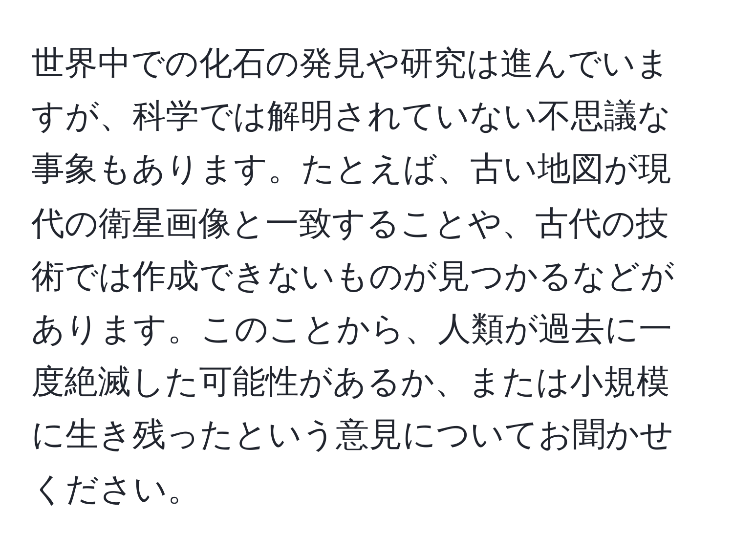 世界中での化石の発見や研究は進んでいますが、科学では解明されていない不思議な事象もあります。たとえば、古い地図が現代の衛星画像と一致することや、古代の技術では作成できないものが見つかるなどがあります。このことから、人類が過去に一度絶滅した可能性があるか、または小規模に生き残ったという意見についてお聞かせください。
