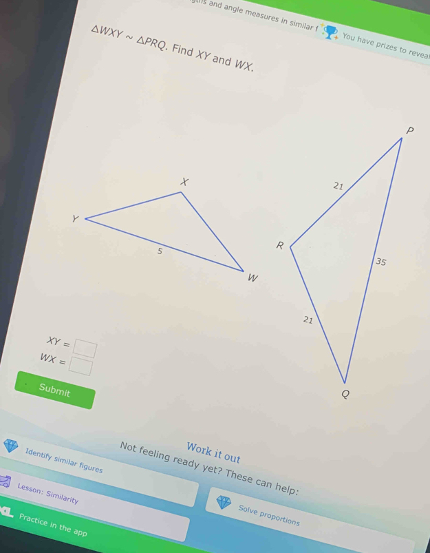 is and angle measures in similar / You have prizes to revea
△ WXYsim △ PRQ. Find XY and WX.
XY=□
WX=□
Submit 
Work it out 
Identify similar figures 
Not feeling ready yet? These can help. 
Lesson: Similarity 
Solve proportions 
Practice in the app