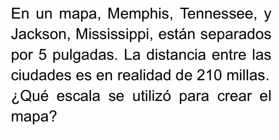 En un mapa, Memphis, Tennessee, y 
Jackson, Mississippi, están separados 
por 5 pulgadas. La distancia entre las 
ciudades es en realidad de 210 millas. 
¿Qué escala se utilizó para crear el 
mapa?