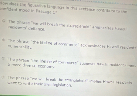 How does the figurative language in this sentence contribute to the
confident mood in Passage 1?
@ The phrase “we will break the stranglehold” emphasizes Hawail
residents' defiance.
€ The phrase “the lifeline of commerce” acknowledges Hawaii residents
vulnerability.
The phrase "the lifeline of commerce” suggests Hawaii residents want
a more diverse economy.
The phrase “we will break the stranglehold” implies Hawaii residents
want to write their own legislation.