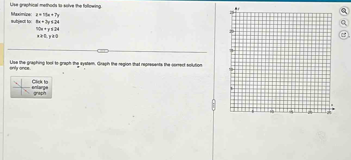 Use graphical methods to solve the following. 
Maximize: z=15x+7y
subject to: 8x+3y≤ 24 a
10x+y≤ 24
x≥ 0, y≥ 0
B 
Use the graphing tool to graph the system. Graph the region that represents the correct solution 
only once. 
Click to 
nlarge 
graph