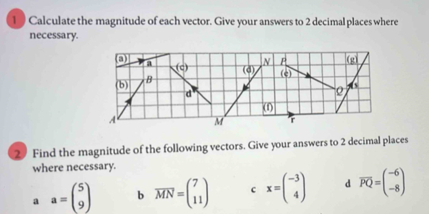 1 0 Calculate the magnitude of each vector. Give your answers to 2 decimal places where
necessary.
2 Find the magnitude of the following vectors. Give your answers to 2 decimal places
where necessary.
a a=beginpmatrix 5 9endpmatrix b vector MN=beginpmatrix 7 11endpmatrix c x=beginpmatrix -3 4endpmatrix d overline PQ=beginpmatrix -6 -8endpmatrix