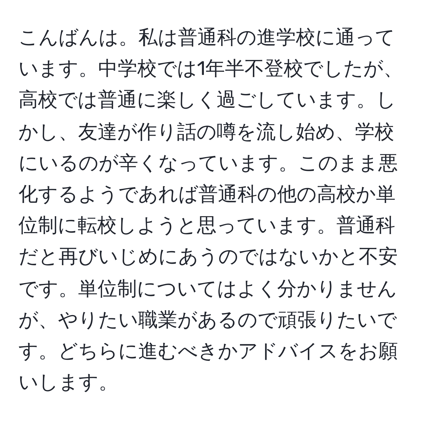 こんばんは。私は普通科の進学校に通っています。中学校では1年半不登校でしたが、高校では普通に楽しく過ごしています。しかし、友達が作り話の噂を流し始め、学校にいるのが辛くなっています。このまま悪化するようであれば普通科の他の高校か単位制に転校しようと思っています。普通科だと再びいじめにあうのではないかと不安です。単位制についてはよく分かりませんが、やりたい職業があるので頑張りたいです。どちらに進むべきかアドバイスをお願いします。