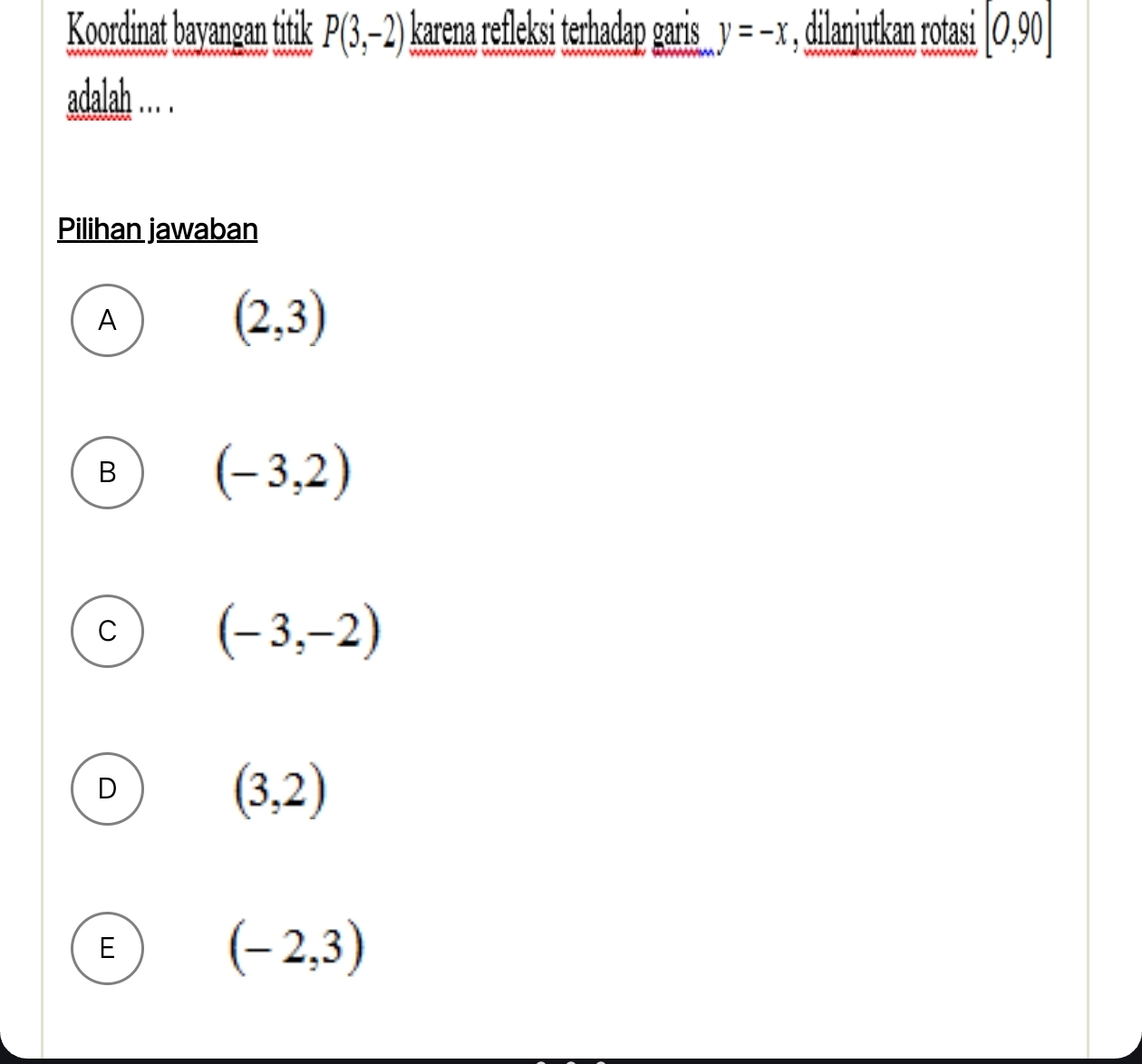 Koordinat bayangan titik P(3,-2) karena refleksi terhadap garis y=-x , dilanjutkan rotasi [0,90]
adalah … .
Pilihan jawaban
A
(2,3)
B (-3,2)
C (-3,-2)
D
(3,2)
E
(-2,3)