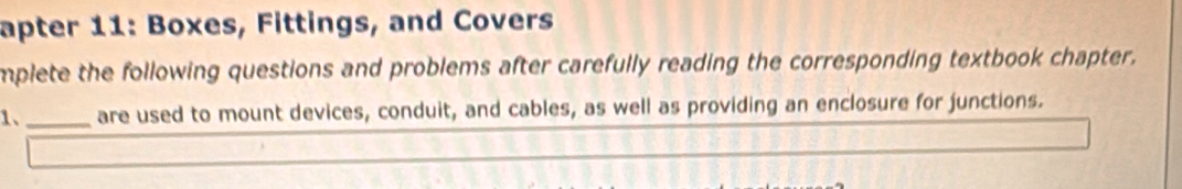 apter 11: Boxes, Fittings, and Covers 
mplete the following questions and problems after carefully reading the corresponding textbook chapter. 
1、 _are used to mount devices, conduit, and cables, as well as providing an enclosure for junctions.