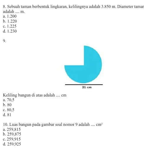 Sebuah taman berbentuk lingkaran, kelilingnya adalah 3.850 m. Diameter tamar
adalah .... m.
a. 1.200
b. 1.220
c. 1.225
d. 1.230
9.
Keliling bangun di atas adalah .... cm
a. 70,5
b. 80
c. 80,5
d. 81
10. Luas bangun pada gambar soal nomor 9 adalah .... cm^2
a. 259,815
b. 259.875
c. 259,915
d. 259,925