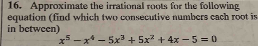 Approximate the irrational roots for the following 
equation (find which two consecutive numbers each root is 
in between)
x^5-x^4-5x^3+5x^2+4x-5=0