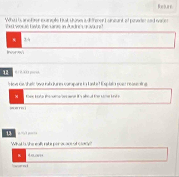 Return
What is another example that shows a different amount of powder and water
that would taste the same as Andre's mixture?
× 34
Incorrect
12 0 / 0.333 points
How do their two mixtures compare in taste? Explain your reasoning
they taste the same because it's about the same taste 
Incarrect
13 0/0.3 poits
What is the unit rate per ounce of candy?
* é ounces.
Incorrect