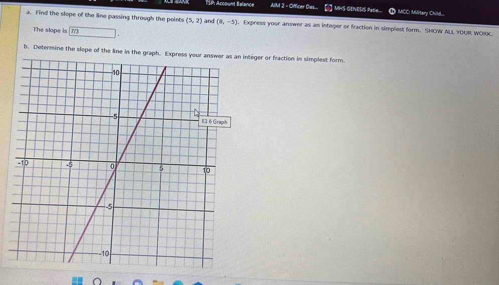 KCB IBANK TSP: Account Balance AIM 2 - Officer Das... MHS GENESIS Patie... MCC: Military Child... 
a. Find the slope of the line passing through the points (5,2) and (8,-5). Express your answer as an integer or fraction in simplest form. SHOW ALL YOUR WORK. 
The slope is 7/3
b. Determine the slope of the line in the graph. Express your answer as an integer or fraction in simplest form.