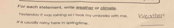 For each statement, write weather or climate. 
Yesterday it was raining so I took my umbrella with me. 
_ 
It is usually rainy here in springtime. 
_