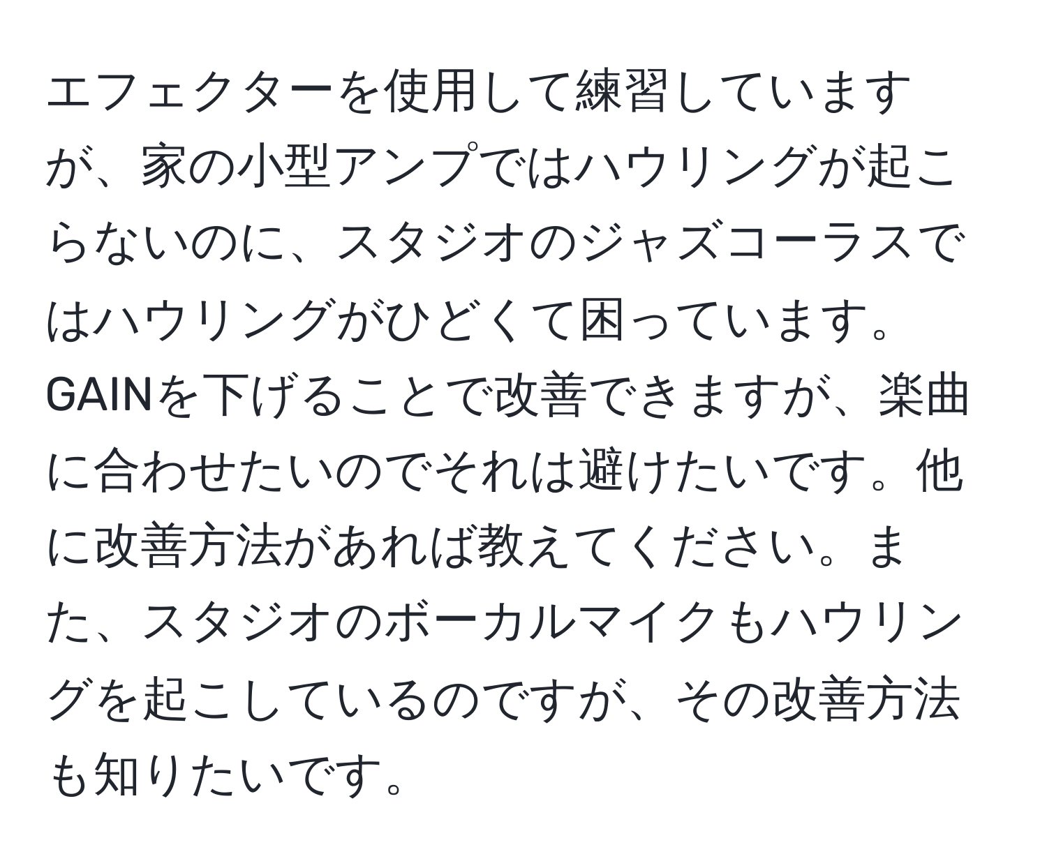 エフェクターを使用して練習していますが、家の小型アンプではハウリングが起こらないのに、スタジオのジャズコーラスではハウリングがひどくて困っています。GAINを下げることで改善できますが、楽曲に合わせたいのでそれは避けたいです。他に改善方法があれば教えてください。また、スタジオのボーカルマイクもハウリングを起こしているのですが、その改善方法も知りたいです。