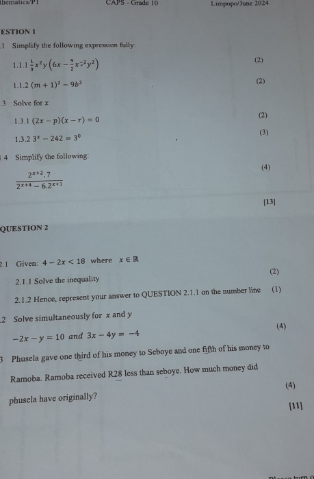 thematics/P1 CAPS - Grade 10 Limpopo/June 2024 
ESTION 1 
1 Simplify the following expression fully: 
1. 1 1 1/3 x^2y(6x- 9/2 x^(-2)y^2) (2) 
1.1 2(m+1)^2-9b^2 (2) 
.3 Solve for x
1.3.1 (2x-p)(x-r)=0 (2) 
1.3 23^x-242=3^0 (3) 
1.4 Simplify the following: 
(4)
 (2^(x+2).7)/2^(x+4)-6.2^(x+1) 
[13] 
QUESTION 2 
2.1 Given: 4-2x<18</tex> where x∈ R
(2) 
2.1.1 Solve the inequality 
2.1.2 Hence, represent your answer to QUESTION 2.1.1 on the number line (1) 
2 Solve simultaneously for x and y
(4)
-2x-y=10 and 3x-4y=-4
3 Phusela gave one third of his money to Seboye and one fifth of his money to 
Ramoba. Ramoba received R28 less than seboye. How much money did 
(4) 
phusela have originally? 
[11]