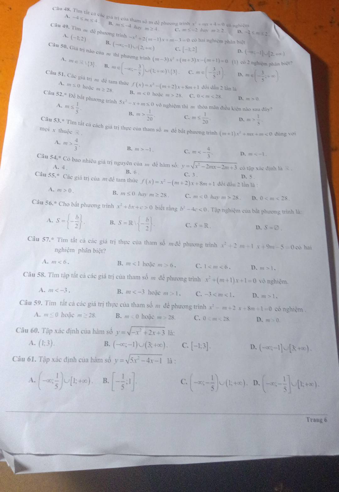 Tim tất cá các giá trị của tham số m để phương trình x^2+4x+4=0 cố nghiệm
A. -4≤ m≤ 4. B. m≤ -4 hay
m≥ 4 C. m≤ -2 hay m≥ 2. D、 -2≤ m≤ 2.
Câu 49. Tim m để phương trình -x^2+2(m-1)x+m-3=0 có hai nghiệm phân biệt
A. (-1:2) B. (-∈fty ,-1)∪ (2,+∈fty ) C. [-1:2]
D. (-∈fty ,-1]∪ [2,+∈fty )
Câu 50, Giá trị nào của m thì phương trình (m-3)x^2+(m+3)x-(m+1)=0 (1) có 2 nghiệm phân biệt?
A. m∈ Rsqrt(3) B. m∈ (-∈fty ,- 3/5 )∪ (k+∈fty )vee (3). C. m∈ (- 3/5 :1). m∈ (- 3/5 ,+∈fty ).
D.
Câu 51. Các giá trị m đề tam thức f(x)=x^2-(m+2)x+8m+1 đổi đầu 2 lần là
A. m≤ 0 hoặc m≥ 28. B. m<0</tex> hoặc m>28 C. 0 D.
Câu 52.^ast  Đề bất phương trinh 5x^2-x+m≤ 0x vô nghiệm thì m thòa mãn điều kiện não sau
A. m≤  1/5 .
m>0
13 y?
B. m> 1/20 . C. m≤  1/20 . D. m> 1/5 
Câu 53.* Tìm tất cả cách giá trị thực của tham số m để bắt phương trình (m+1)x^2+mx+m<0</tex> đùng với
mọi x thuộc x  .
A. m> 4/3 .
B. m>-1. C. m<- 4/3 . D. m
Câu 54°C ó bao nhiêu giá trị nguyên của m đề hàm số: y=sqrt(x^2-2mx-2m+3) có tập xác định là R ,
A. 4 . B. 6 D. 5 .
C. 3 .
Câu 55.^ast  Các giá trị của m đề tam thức f(x)=x^2-(m+2)x+8m+1 đồi đầu 2 lần là :
A. m>0.
B. m≤ 0haym≥ 28. C. m<0</tex> hay m>28. D. 0
Câu 56.* Cho bất phương trình x^2+bx+c>0 biết rằng b^2-4c<0</tex> . Tập nghiệm của bắt phương trình là:
A. S= - b/2  . B. S=R| - b/2  . C. S=R. D. S=varnothing .
Câu 57.^ast  Tim tất cá các giá trị thực của tham số m đề phương trình x^2+2m+1x+9m-5=0 có hai
nghiệm phân biệt?
B. m<1</tex>
A. m<6. hoặc m>6. C. 1 D. m>1.
Câu 58. Tìm tập tắt cả các giá trị của tham số m đề phương trình x^2+(m+1)x+1=0 vô nghiệm.
B. m
A. m hoặc m>1. C. -3 D. m>1.
Câu 59. Tìm tất cả các giá trị thực của tham số m đề phương trình x^2-m+2x+8m+1=0 có nghiệm .
A. m≤ 0 hoặc m≥ 28. B. m<0</tex> hoặc m>28. C. 0 D. m>0.
Câu 60. Tập xác định của hàm số y=sqrt(-x^2+2x+3) là:
B.
A. (1;3). (-∈fty ;-1)∪ (3;+∈fty ). C. [-1:3]. D. (-∈fty ;-1]∪ [3;+∈fty ).
Câu 61. Tập xác định của hàm số y=sqrt(5x^2-4x-1) là :
A. (-∈fty ; 1/5 )∪ [1;+∈fty ). B. [- 1/5 ;1]. C. (-∈fty ;- 1/5 )∪ (1;+∈fty ) D、 (-∈fty ;- 1/5 ]∪ [k+∈fty ).
Trang 6