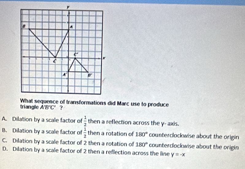 What sequence of transformations did Marc use to produce
triangle A'B'C' ?
A. Dilation by a scale factor of  1/2  then a reflection across the y- axis.
B. Dilation by a scale factor of  1/2  then a rotation of 180° counterclockwise about the origin
C. Dilation by a scale factor of 2 then a rotation of 180° counterclockwise about the origin
D. Dilation by a scale factor of 2 then a reflection across the line y=-x