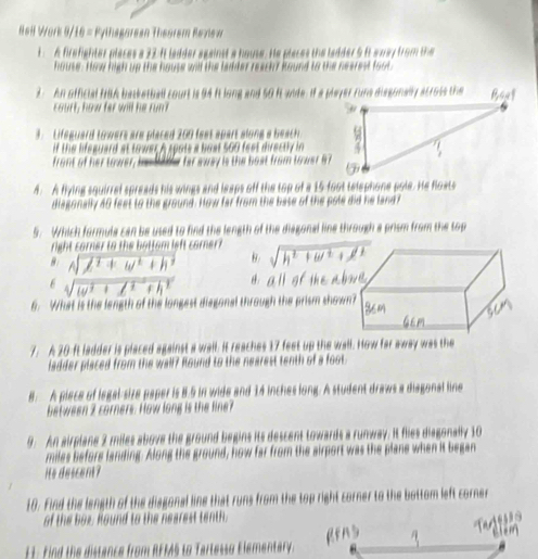 Heil Work 9/16 = Pythagorean Theorem Revlew
1 A firefighter places a 22:ft ladder against a house. He places the ladder 5 it away from the
house. How high up the house will the ladder reach ? kound to the nearest foot.
3. An official NSA basketball court is 94 it long and 50 ft wide. If a player funs disgonally acrols the ∠ 21
court, how fer will he runt 
. Lifeguard towers are placed 200 feet apart along a beach . 
if the lifeguard at tower. A spots a bost 560 feet directly in
front of her tower, ie 198 y far away is the bost from tower 87
4. A flying squirrel spreads his wings and leaps off the top of a 15 foot telephone pole. He floats
diagonally 40 feet to the ground. How far from the base of the pole did he land f
5. Which formula can be used to find the length of the diagonal line through a prism from the top
right carner to the bottom left corner?
8. sqrt(lambda^2+omega^2+h^2) B. sqrt(h^2+w^2+ell^2)
6 sqrt(w^2+1) ^-eF ^circ Ch aparallel of
6. What is the length of the longest disgonal through the prism show
7. A 30-ft ladder is placed against a wall. It reaches 17 feet up the wall. How far away was the
ladder placed from the wall? found to the nearest tenth of a foot.
B. A piece of legal-size paper is 8.5 in wide and 14 inches long. A student draws a diagonal line
between 2 corners. How long is the fine?
9. An airplane 2 miles above the ground begins its descent towards a runway. It flies diagonally 10
miles before landing. Along the ground, how far from the airport was the plane when it began
its descent?
10. Find the length of the disgonal line that runs from the top right corner to the bottom left corner
of the box. Round to the nearest tenth.
gens
E1. Find the distance from RFMS to Tartesso Elementary.