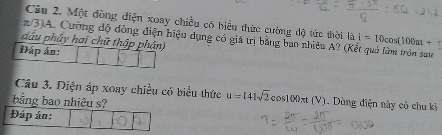 Một dòng điện xoay chiều có biểu thức cường độ tức thời là i=10cos (100π t+1
π/3) A. Cường độ dòng điện hiệu dụng có giá trị bằng bao nhiêu A? (Kết quả làm tròn sau 
đấu phây hai chữ thập phân) 
Đáp án: 
Câu 3. Điện áp xoay chiều có biểu thức u=141sqrt(2)cos 100π t (V). Dòng điện này có chu kì 
bằng bao nhiêu s? 
Đáp án: