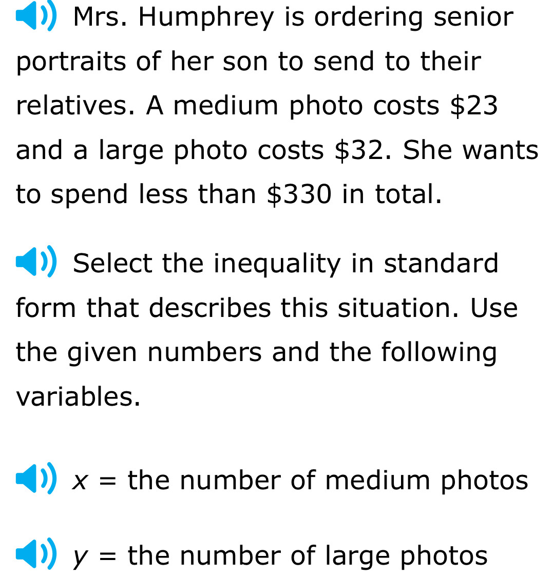 Mrs. Humphrey is ordering senior
portraits of her son to send to their
relatives. A medium photo costs $23
and a large photo costs $32. She wants
to spend less than $330 in total.
Select the inequality in standard
form that describes this situation. Use
the given numbers and the following
variables.
X= the number of medium photos
y= the number of large photos