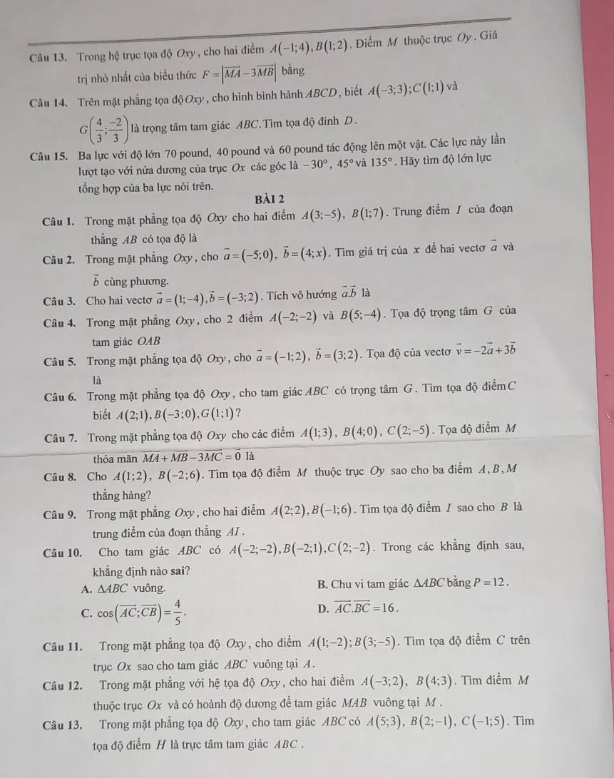 Trong hệ trục tọa độ Oxy , cho hai điểm A(-1;4),B(1;2). Điểm M thuộc trục Oy . Giá
trị nhỏ nhất của biểu thức F=|vector MA-3vector MB| bằng
Câu 14. Trên mặt phẳng tọa độ Oxy, cho hình bình hành ABCD, biết A(-3;3);C(1;1) và
G( 4/3 ; (-2)/3 ) là trọng tâm tam giác ABC. Tìm tọa độ đỉnh D.
Câu 15. Ba lực với độ lớn 70 pound, 40 pound và 60 pound tác động lên một vật. Các lực này lần
lượt tạo với nửa dương của trục Ox các góc 1a-30°,45° và 135°. Hãy tìm độ lớn lực
ổng hợp của ba lực nói trên.
bài 2
Câu 1. Trong mặt phẳng tọa độ Oxy cho hai điểm A(3;-5),B(1;7). Trung điểm / của đoạn
thẳng AB có tọa độ là
Câu 2. Trong mặt phẳng Oxy, cho vector a=(-5;0),vector b=(4;x). Tìm giá trị của x đề hai vectơ vector a và
vector b cùng phương.
Câu 3. Cho hai vecto vector a=(1;-4),vector b=(-3;2). Tích vô hướng vector a.vector b là
Câu 4. Trong mặt phẳng Oxy, cho 2 điểm A(-2;-2) và B(5;-4).  Tọa độ trọng tâm G của
tam giác OAB
Câu 5. Trong mặt phẳng tọa độ Oxy, cho vector a=(-1;2),vector b=(3;2). Tọa độ của vectơ vector v=-2vector a+3vector b
là
Câu 6. Trong mặt phẳng tọa độ Oxy, cho tam giác ABC có trọng tâm G. Tìm tọa độ điểmC
biết A(2;1),B(-3;0),G(1;1) ?
Câu 7. Trong mặt phẳng tọa độ Oxy cho các điểm A(1;3),B(4;0),C(2;-5). Tọa độ điểm M
thỏa mãn overline MA+overline MB-3overline MC=0 là
Câu 8. Cho A(1;2),B(-2;6).  Tìm tọa độ điểm M thuộc trục Oy sao cho ba điểm A, B, M
thẳng hàng?
Câu 9. Trong mặt phẳng Oxy , cho hai điểm A(2;2),B(-1;6). Tìm tọa độ điểm / sao cho B là
trung điểm của đoạn thẳng AI .
Câu 10. Cho tam giác ABC có A(-2;-2),B(-2;1),C(2;-2). Trong các khẳng định sau,
khẳng định nào sai?
A. △ ABC vuông. B. Chu vi tam giác △ ABC bằng P=12.
C. cos (overline AC;overline CB)= 4/5 .
D. overline AC.overline BC=16.
Câu 11. Trong mặt phẳng tọa độ Oxy, cho điểm A(1;-2);B(3;-5). Tìm tọa độ điểm C trên
trục Ox sao cho tam giác ABC vuông tại A.
Câu 12. Trong mặt phẳng với hệ tọa độ Oxy, cho hai điểm A(-3;2),B(4;3). Tìm điểm M
thuộc trục Ox và có hoành độ dương để tam giác MAB vuông tại M .
Câu 13. Trong mặt phẳng tọa độ Oxy, cho tam giác ABC có A(5;3),B(2;-1),C(-1;5). Tìm
tọa độ điểm H là trực tâm tam giác ABC .