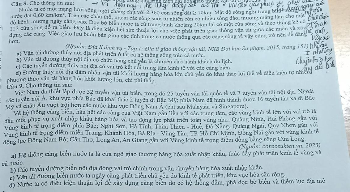 Cho thông tin sau: hiên          qua tíh hiên đại hoạ giao thống v tai  c  
Nước ta có một mạng lưới sông ngòi chẳng chị với 2.360 con sông dài ≥ 10km. Mật độ sông ngòi trung bì t
nước đạt (.60km/km^2 F. Trên các châu thổ, ngoài các sông suối tự nhiên còn có nhiều sống đào, mương máng làm cho mật
độ kênh mương ngày cảng cao. Dọc bờ biển nước ta cứ trung bình khoảng 20km lại có một cửa sông và theo thổng kê có
112 cửa sông đồ ra biển. Đây là điều kiện hết sức thuận lợi cho việc phát triển giao thông vận tải giữa các miền và xây
dựng các cảng. Việc giao lưu buôn bán giữa các tỉnh trong cả nước thống qua các cảng sông vì vậy cũng trở nên dễ dàng
hon.
(Nguồn: Địa lí dịch vụ - Tập 1: Địa lí giao thông vận tải, NXB Đại học Sư phạm, 2015, trang 151) |
) Vận tải đường thủy nội địa phát triển ở tất cả hệ thống sông trên cả nước.
b) Vận tải đường thủy nội địa có chức năng chủ yếu là chuyên chở hành khách du lịch.
c) Các tuyển đường thủy nội địa có vai trò kết nổi trung tâm kinh tế với các cảng biển.
d) Đường thủy nội địa đảm nhận vận tải khối lượng hàng hóa lớn chủ yếu do khai thác lợi thế về điều kiện tự nhiên
phương thức vận tải hàng hóa khối lượng lớn, chi phí thấp.
Câu 9. Cho thông tin sau:
Việt Nam đã thiết lập được 32 tuyến vận tài biển, trong đó 25 tuyến vận tải quốc tế và 7 tuyến vận tải nội địa. Ngoài
các tuyến nội Á, khu vực phía Bắc đã khai thác 2 tuyển đi Bắc Mỹ; phía Nam đã hình thành được 16 tuyến tàu xa đi Bắc
Mỹ và châu Âu vượt trội hơn các nước khu vực Đông Nam Á (chỉ sau Malaysia và Singapore).
Về hệ thống cảng biển, hầu hết các cảng của Việt Nam găn liền với các trung tâm, các vùng kinh tế lớn với vai trò là
đầu mối phục vụ xuất nhập khẩu hàng hóa và tạo động lực phát triển toàn vùng như: Quảng Ninh, Hải Phòng gặn với
Vùng kinh tế trọng điểm phía Bắc; Nghi Sơn, Hà Tĩnh, Thừa Thiên - Huế, Đà Nẵng, Quảng Ngãi, Quy Nhơn gắn với
Vùng kinh tế trọng điểm miền Trung; Khánh Hòa, Bà Rịa - Vũng Tàu, TP. Hồ Chí Minh, Đồng Nai găn với vùng kinh tế
động lực Đông Nam Bộ; Cần Thơ, Long An, An Giang gắn với Vùng kinh tế trọng điểm đồng bằng sông Cửu Long.
(Nguồn: consosukien.vn, 2023)
a) Hệ thống cảng biển nước ta là cửa ngõ giao thương hàng hóa xuất nhập khẩu, thúc đẩy phát triển kinh tế vùng và
cả nước.
b) Các tuyến đường biển nội địa đóng vai trò chính trong vận chuyền hàng hóa xuất nhập khẩu.
c) Vận tải đường biển nước ta ngày càng phát triển chủ yếu do kinh tế phát triển, khu vực hóa sậu rộng.
d) Nước ta có điều kiện thuận lợi đề xây dựng cảng biển do có hệ thống đầm, phá dọc bờ biền và thềm lục địa mở