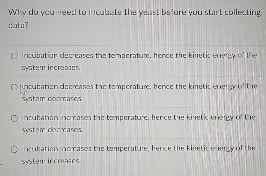 Why do you need to incubate the yeast before you start collecting
data?
Incubation decreases the temperature, hence the kinetic energy of the
system increases.
Nncubation decreases the temperature, hence the kinetic energy of the
system decreases
Incubation increases the temperature, hence the kinetic energy of the
system decreases.
Incubation increases the temperature, hence the kinetic energy of the
system increases.