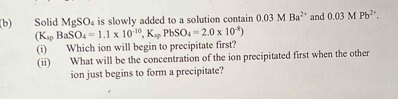 Solid MgSO_4 is slowly added to a solution contain 0.03MBa^(2+) and 0.03MPb^(2+).
(K_spBaSO_4=1.1* 10^(-10),K_spPbSO_4=2.0* 10^(-8))
(i) Which ion will begin to precipitate first? 
(ii) What will be the concentration of the ion precipitated first when the other 
ion just begins to form a precipitate?