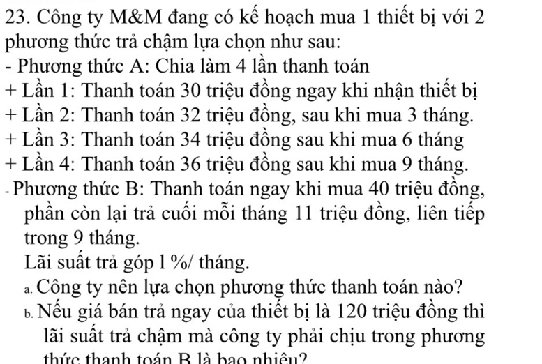 Công ty M&M đang có kế hoạch mua 1 thiết bị với 2
phương thức trả chậm lựa chọn như sau: 
- Phương thức A: Chia làm 4 lần thanh toán 
+ Lần 1: Thanh toán 30 triệu đồng ngay khi nhận thiết bị 
+ Lần 2: Thanh toán 32 triệu đồng, sau khi mua 3 tháng. 
+ Lần 3: Thanh toán 34 triệu đồng sau khi mua 6 tháng 
+ Lần 4: Thanh toán 36 triệu đồng sau khi mua 9 tháng. 
- Phương thức B: Thanh toán ngay khi mua 40 triệu đồng, 
phần còn lại trả cuối mỗi tháng 11 triệu đồng, liên tiếp 
trong 9 tháng. 
Lãi suất trả góp l % / tháng. 
a Công ty nên lựa chọn phương thức thanh toán nào? 
B Nếu giá bán trả ngay của thiết bị là 120 triệu đồng thì 
lãi suất trả chậm mà công ty phải chịu trong phương 
thức thanh toán B là bao nhiêu?