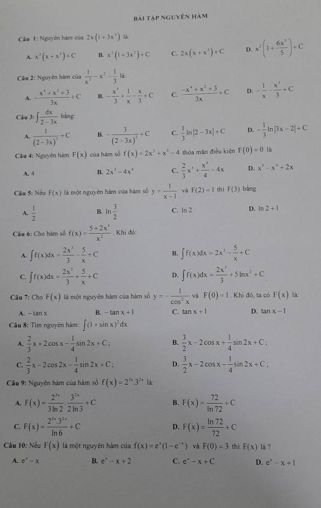 bài tập nguyên hàm
Câu 1: Nguyên hàm của 2x(1+3x^3) lá:
A. x^2(x+x^3)+C B. x^2(1+3x^2)+C C. 2x(x+x^3)+C D. x^2(1+ 6x^3/5 )+C
Cầu 2: Nguyên hàm của  1/x^2 -x^2- 1/3  là
^*_□ 
A. - (x^4+x^2+3)/3x +C B. - x^3/3 + 1/x - x/3 +C C.  (-x^4+x^2+3)/3x +C D. - 1/x - x^3/3 +C
Câu 3: ∈t  dx/2-3x  bàng
A. frac 1(2-3x)^2+C B. -frac 3(2-3x)^2+C C.  1/3 ln |2-3x|+C D. - 1/3 ln |3x-2|+C
Câu 4: Nguyên hàm F(x) của hàm số f(x)=2x^2+x^3-4 thỏa mãn điều kiện F(0)=0 là
A. 4
B. 2x^3-4x^4 C.  2/3 x^3+ x^4/4 -4x D. x^3-x^4+2x
Câu 5: Nếu F(x) là một nguyên hàm của hàm số y= 1/x-1  yà F(2)=1 thì F(3) bàng
A.  1/2  ln  3/2  C. ln 2 D. n2+1
B.
Câu 6: Cho hàm số f(x)= (5+2x^4)/x^2 . Khi đó:
B.
A. ∈t f(x)dx= 2x^3/3 - 5/x +C ∈t f(x)dx=2x^3- 5/x +C
C. ∈t f(x)dx= 2x^3/3 + 5/x +C D. ∈t f(x)dx= 2x^3/3 +5ln x^2+C
Câu 7: ChoF(x) là một nguyên hàm của hàm số y=- 1/cos^2x  và F(0)=1. Khi đó, ta có F(x) là:
A. -tan x B. -tan x+1 C. tan x+1 D. tan x-1
Câu 8: Tìm nguyên hàm: ∈t (1+sin x)^2dx
A.  2/3 x+2cos x- 1/4 sin 2x+C; B.  3/2 x-2cos x+ 1/4 sin 2x+C;
C.  2/3 x-2cos 2x- 1/4 sin 2x+C;  3/2 x-2cos x- 1/4 sin 2x+C;
D.
Câu 9: Nguyên hàm của hàm số f(x)=2^(3x)· 3^(2x) là:
A. F(x)= 2^(3x)/3ln 2 ·  3^(2x)/2ln 3 +C B. F(x)= 72/ln 72 +C
C. F(x)= 2^(3x)· 3^(2x)/ln 6 +C D. F(x)= ln 72/72 +C
Câu 10: Nếu F(x) là một nguyên hàm của f(x)=e^x(1-e^(-x)) và F(0)=3 thì F(x) là ?
A. e^x-x B. e^x-x+2 C. e^x-x+C D. e^x-x+1