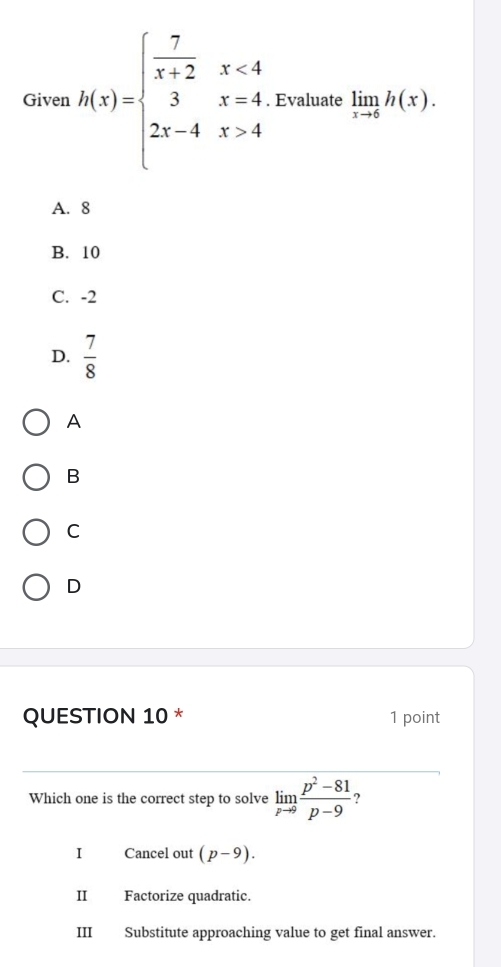 Given h(x)=beginarrayl  7/x+2 x<4 3x-4 2x-4x>4endarray.. Evaluate limlimits _xto 6h(x).
A. 8
B. 10
C. -2
D.  7/8 
A
B
C
D
QUESTION 10 * 1 point
Which one is the correct step to solve limlimits _pto 9 (p^2-81)/p-9  ?
I Cancel out (p-9).
II Factorize quadratic.
III Substitute approaching value to get final answer.