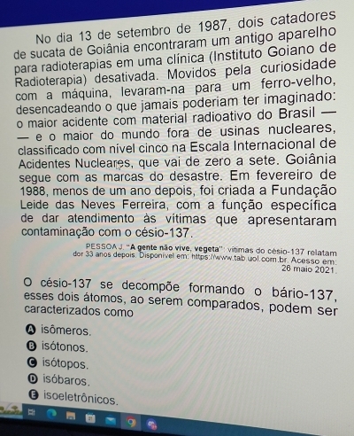 No dia 13 de setembro de 1987, dois catadores
de sucata de Goiânia encontraram um antigo aparelho
para radioterapias em uma clínica (Instituto Goiano de
Radioterapia) desativada. Movidos pela curiosidade
com a máquina, levaram-na para um ferro-velho,
desencadeando o que jamais poderiam ter imaginado:
o maior acidente com material radioativo do Brasil —
— e o maior do mundo fora de usinas nucleares,
classificado com nível cinco na Escala Internacional de
Acidentes Nucleares, que vai de zero a sete. Goiânia
segue com as marcas do desastre. Em fevereiro de
1988, menos de um ano depois, foi criada a Fundação
Leide das Neves Ferreira, com a função específica
de dar atendimento às vítimas que apresentaram
contaminação com o césio- 137.
PESSOA J. 'A gente não vive, vegeta'': vítimas do césio- 137 relatam
dor 33 aros depois. Disponívell em: https://www.tab.uol.com.br.Acesso em:
26 maio 2021
O césio- 137 se decompõe formando o bário- 137,
esses dois átomos, ao serem comparados, podem ser
caracterizados como
A isômeros.
B isótonos.
O isótopos.
O isóbaros.
isoeletrônicos.