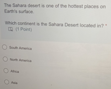 The Sahara desert is one of the hottest places on
Earth's surface.
Which continent is the Sahara Desert located in? *
(1 Point)
South America
North America
Africa
Asia