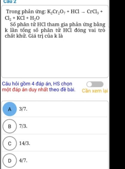 Cau 2
Trong phản ứng: K_2Cr_2O_7+HClto CrCl_3+
Cl_2+KCl+H_2O
Số phận tử HCl tham gia phản ứng bằng
k lần tổng số phân tử HCl đóng vai trò
chất khử. Giá trị của k là
Câu hỏi gồm 4 đáp án, HS chọn
một đáp án duy nhất theo đề bài. Cần xem lại
A 3/7.
B ) 7/3.
C ) 14/3.
D ) 4/7.